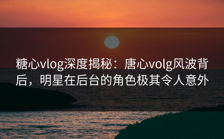 糖心vlog深度揭秘：唐心volg风波背后，明星在后台的角色极其令人意外