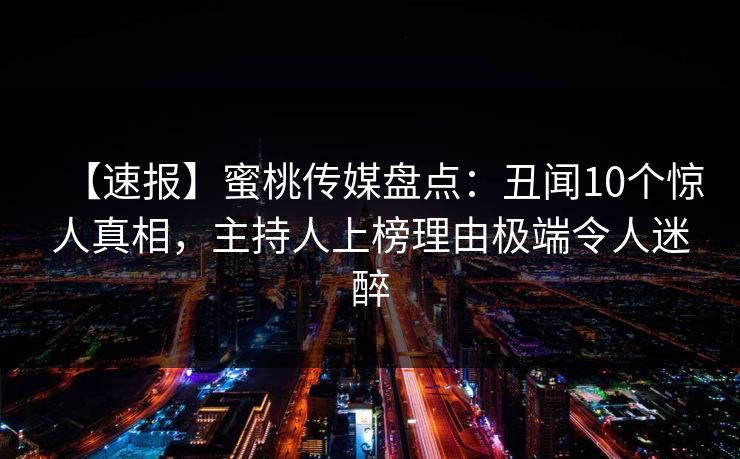 【速报】蜜桃传媒盘点：丑闻10个惊人真相，主持人上榜理由极端令人迷醉