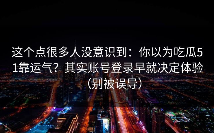 这个点很多人没意识到：你以为吃瓜51靠运气？其实账号登录早就决定体验（别被误导）