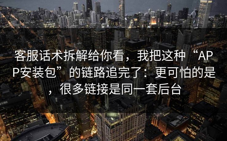 客服话术拆解给你看，我把这种“APP安装包”的链路追完了：更可怕的是，很多链接是同一套后台