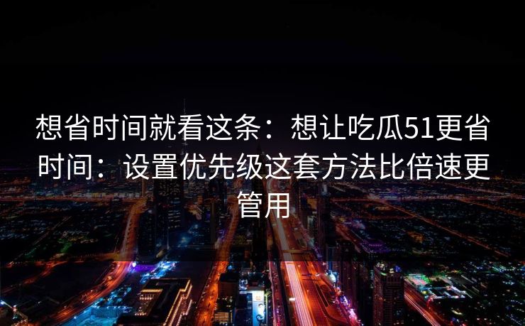 想省时间就看这条：想让吃瓜51更省时间：设置优先级这套方法比倍速更管用