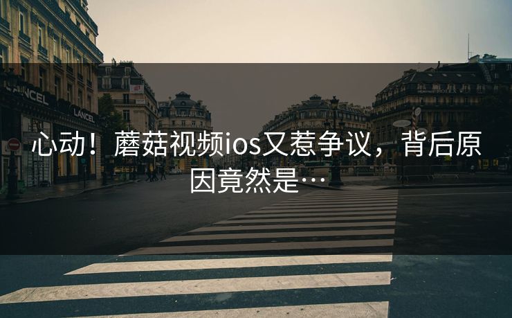 心动！蘑菇视频ios又惹争议，背后原因竟然是…