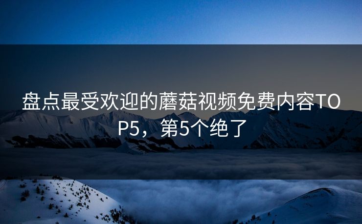 盘点最受欢迎的蘑菇视频免费内容TOP5，第5个绝了