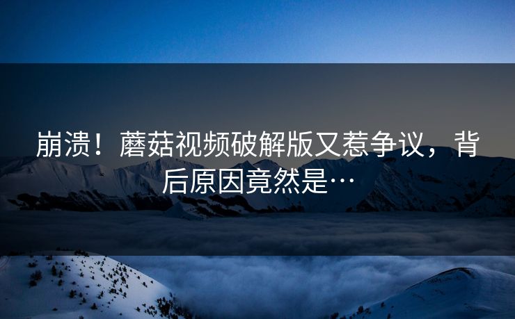 崩溃！蘑菇视频破解版又惹争议，背后原因竟然是…