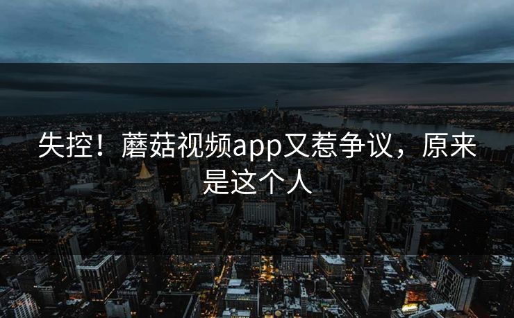 失控！蘑菇视频app又惹争议，原来是这个人