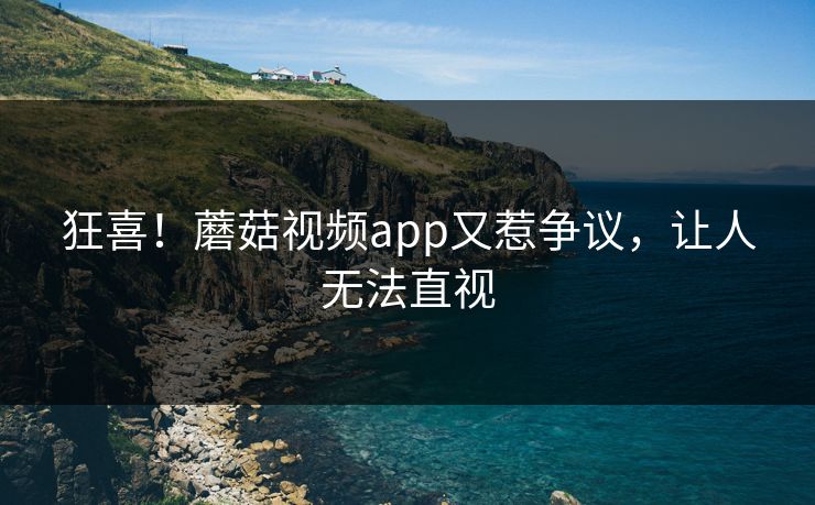 狂喜！蘑菇视频app又惹争议，让人无法直视