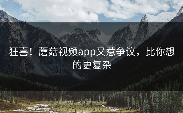 狂喜！蘑菇视频app又惹争议，比你想的更复杂