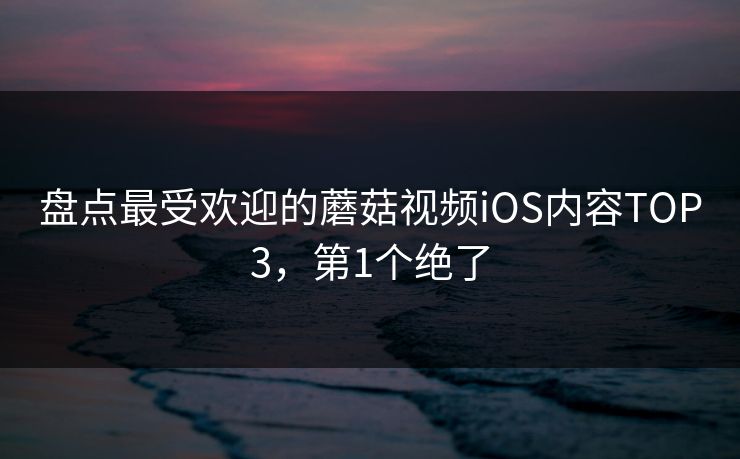 盘点最受欢迎的蘑菇视频iOS内容TOP3，第1个绝了