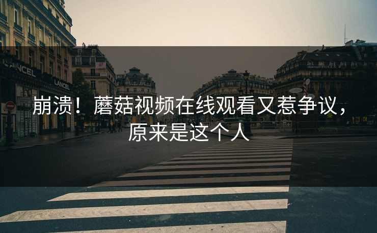 崩溃！蘑菇视频在线观看又惹争议，原来是这个人