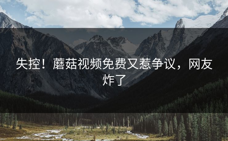 失控！蘑菇视频免费又惹争议，网友炸了