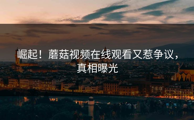 崛起！蘑菇视频在线观看又惹争议，真相曝光