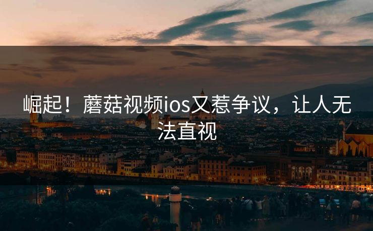 崛起！蘑菇视频ios又惹争议，让人无法直视