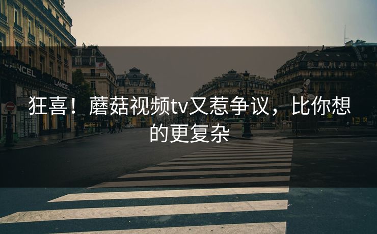 狂喜！蘑菇视频tv又惹争议，比你想的更复杂