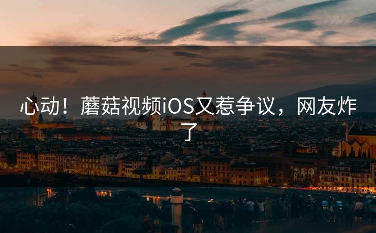 心动！蘑菇视频iOS又惹争议，网友炸了
