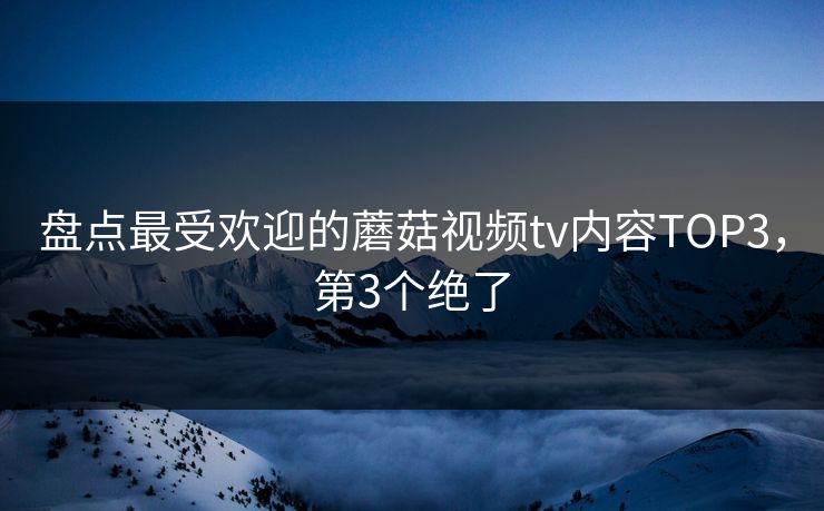盘点最受欢迎的蘑菇视频tv内容TOP3，第3个绝了