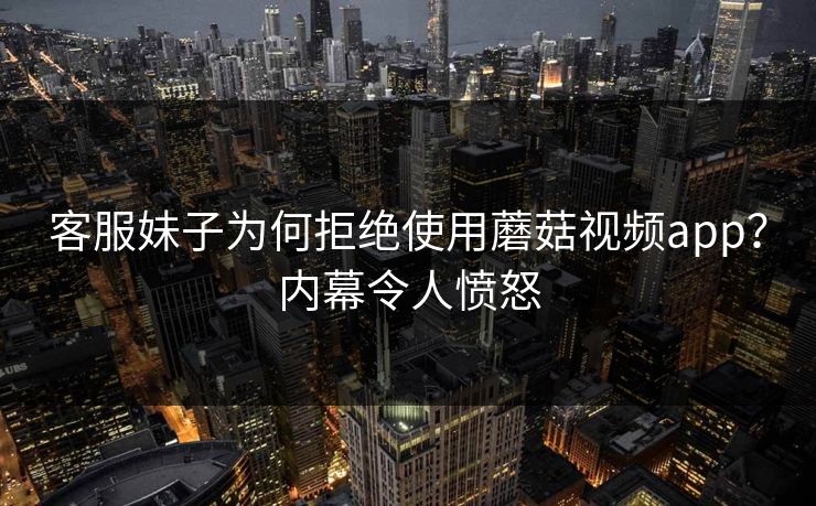 客服妹子为何拒绝使用蘑菇视频app？内幕令人愤怒