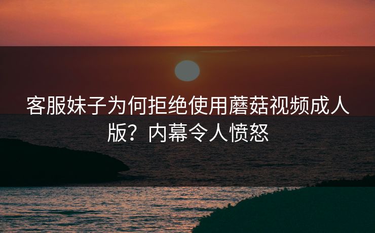 客服妹子为何拒绝使用蘑菇视频成人版？内幕令人愤怒