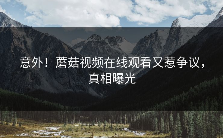意外！蘑菇视频在线观看又惹争议，真相曝光