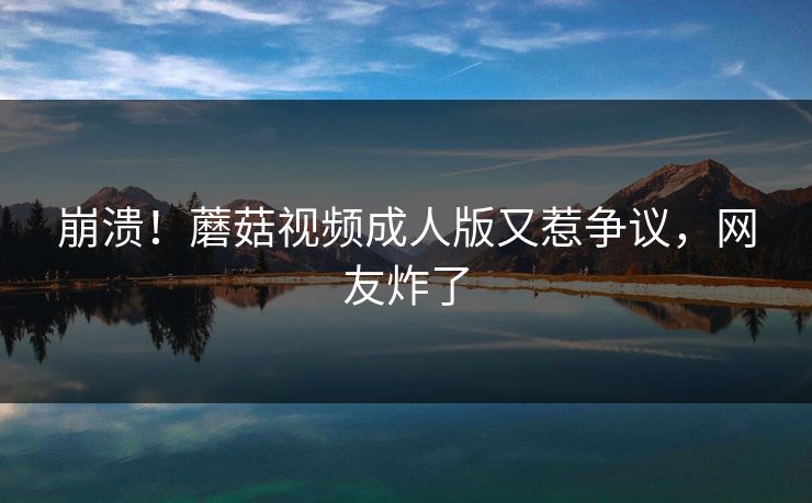 崩溃！蘑菇视频成人版又惹争议，网友炸了