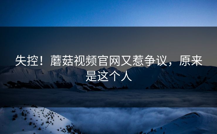 失控！蘑菇视频官网又惹争议，原来是这个人