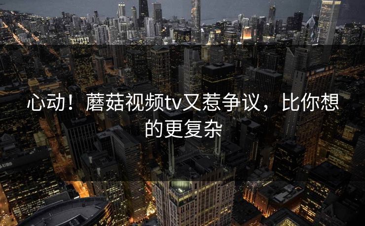 心动！蘑菇视频tv又惹争议，比你想的更复杂