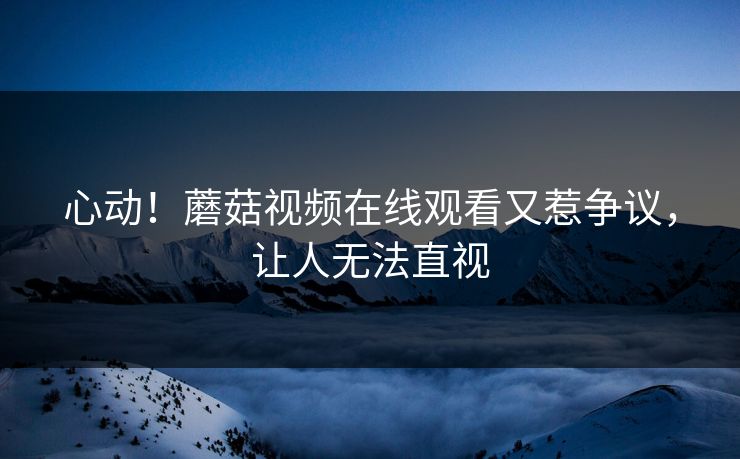 心动！蘑菇视频在线观看又惹争议，让人无法直视