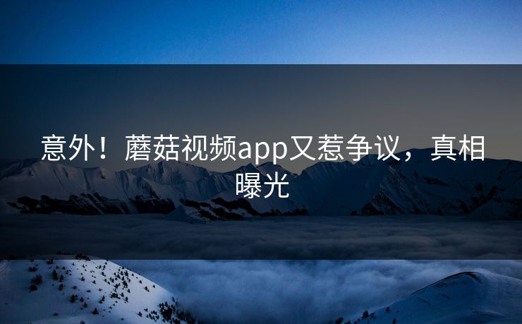 意外！蘑菇视频app又惹争议，真相曝光