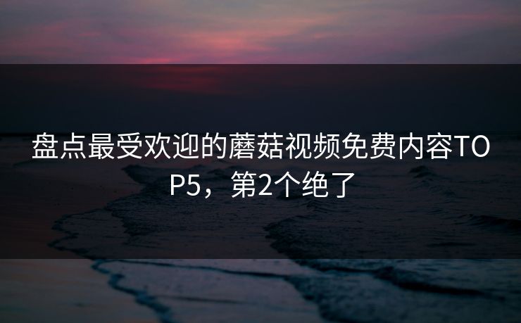 盘点最受欢迎的蘑菇视频免费内容TOP5，第2个绝了