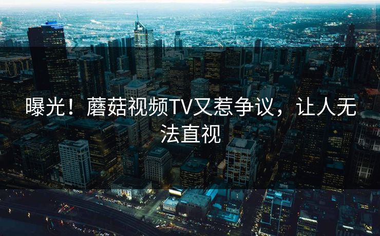 曝光！蘑菇视频TV又惹争议，让人无法直视
