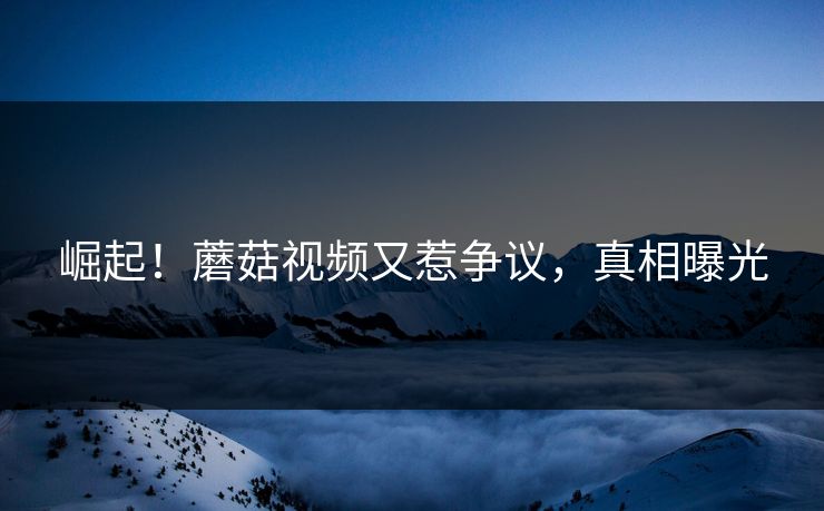 崛起！蘑菇视频又惹争议，真相曝光