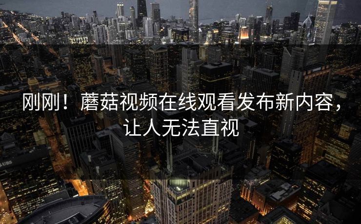 刚刚！蘑菇视频在线观看发布新内容，让人无法直视