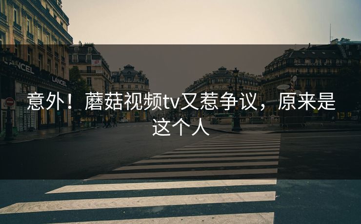 意外！蘑菇视频tv又惹争议，原来是这个人