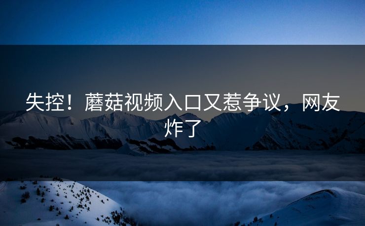 失控！蘑菇视频入口又惹争议，网友炸了