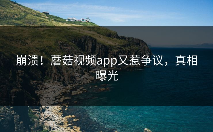 崩溃！蘑菇视频app又惹争议，真相曝光