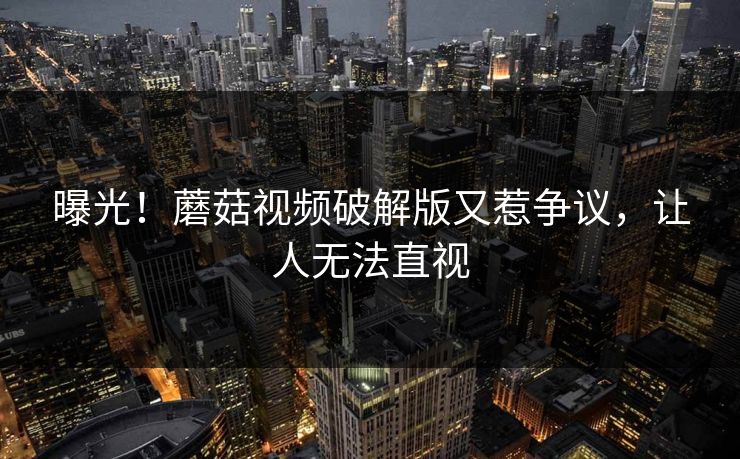 曝光！蘑菇视频破解版又惹争议，让人无法直视