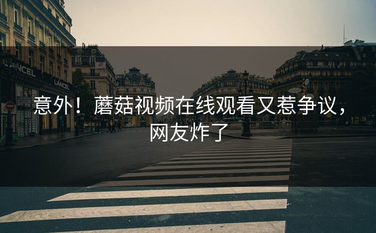 意外！蘑菇视频在线观看又惹争议，网友炸了