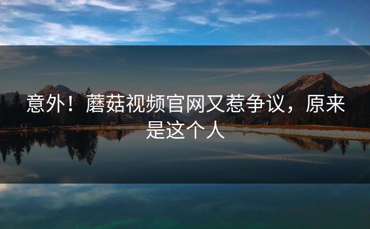 意外！蘑菇视频官网又惹争议，原来是这个人