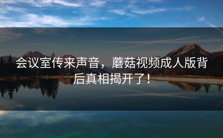 会议室传来声音，蘑菇视频成人版背后真相揭开了！