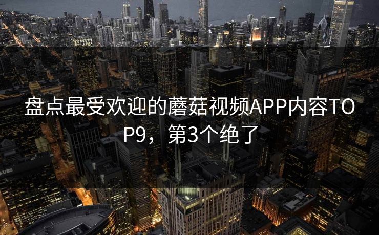 盘点最受欢迎的蘑菇视频APP内容TOP9，第3个绝了