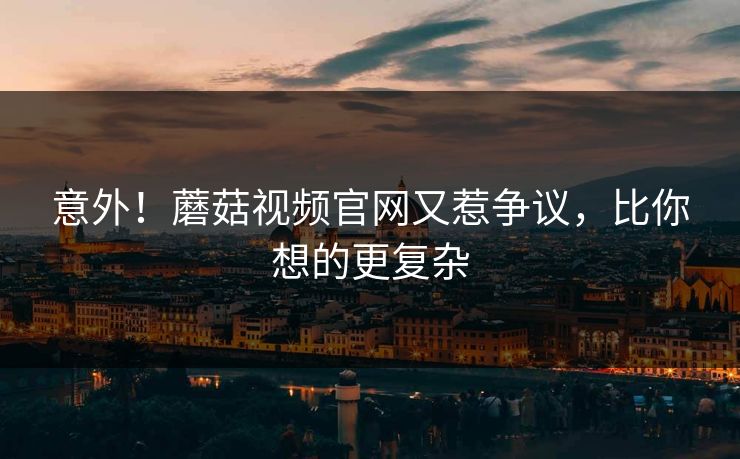意外！蘑菇视频官网又惹争议，比你想的更复杂