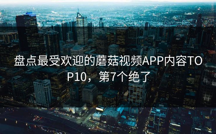 盘点最受欢迎的蘑菇视频APP内容TOP10，第7个绝了