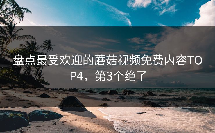 盘点最受欢迎的蘑菇视频免费内容TOP4，第3个绝了