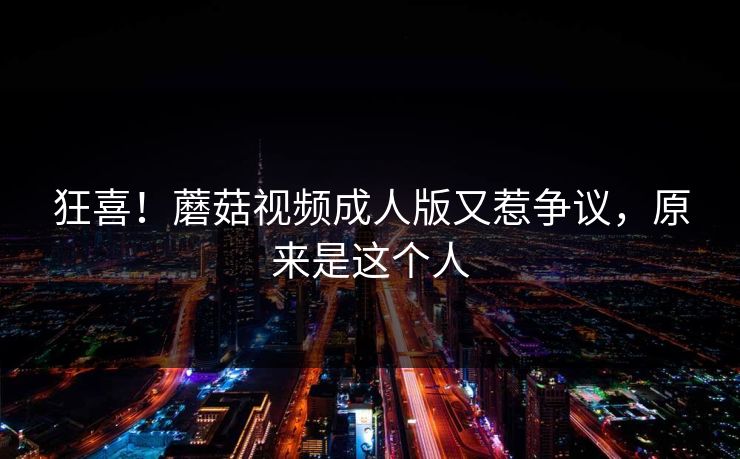 狂喜！蘑菇视频成人版又惹争议，原来是这个人