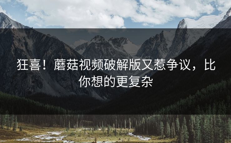 狂喜！蘑菇视频破解版又惹争议，比你想的更复杂