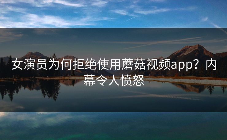 女演员为何拒绝使用蘑菇视频app？内幕令人愤怒