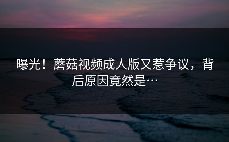 曝光！蘑菇视频成人版又惹争议，背后原因竟然是…