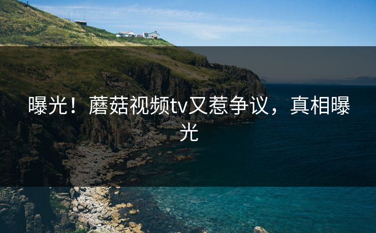 曝光！蘑菇视频tv又惹争议，真相曝光