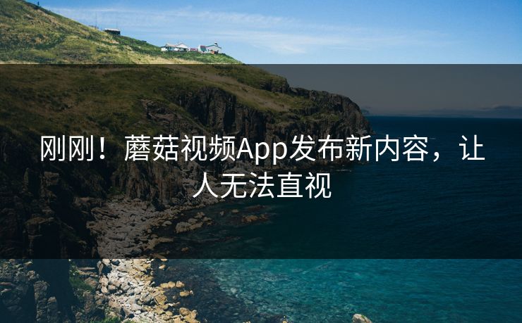 刚刚！蘑菇视频App发布新内容，让人无法直视