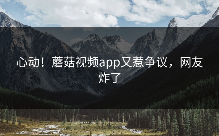 心动！蘑菇视频app又惹争议，网友炸了