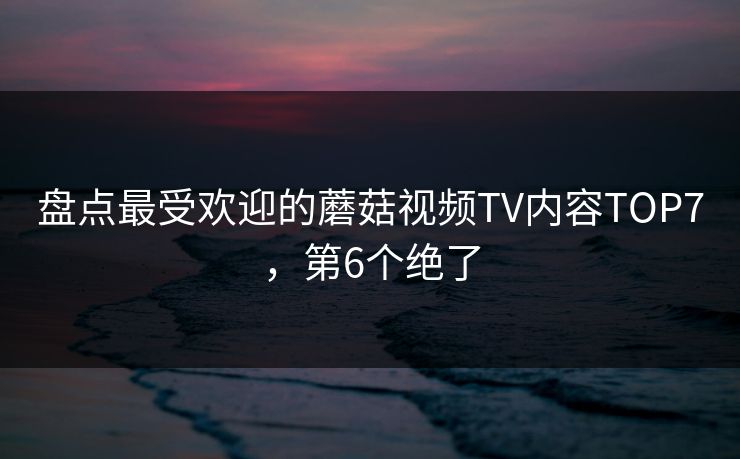盘点最受欢迎的蘑菇视频TV内容TOP7，第6个绝了